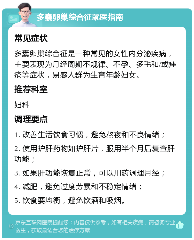 多囊卵巢综合征就医指南 常见症状 多囊卵巢综合征是一种常见的女性内分泌疾病，主要表现为月经周期不规律、不孕、多毛和/或痤疮等症状，易感人群为生育年龄妇女。 推荐科室 妇科 调理要点 1. 改善生活饮食习惯，避免熬夜和不良情绪； 2. 使用护肝药物如护肝片，服用半个月后复查肝功能； 3. 如果肝功能恢复正常，可以用药调理月经； 4. 减肥，避免过度劳累和不稳定情绪； 5. 饮食要均衡，避免饮酒和吸烟。