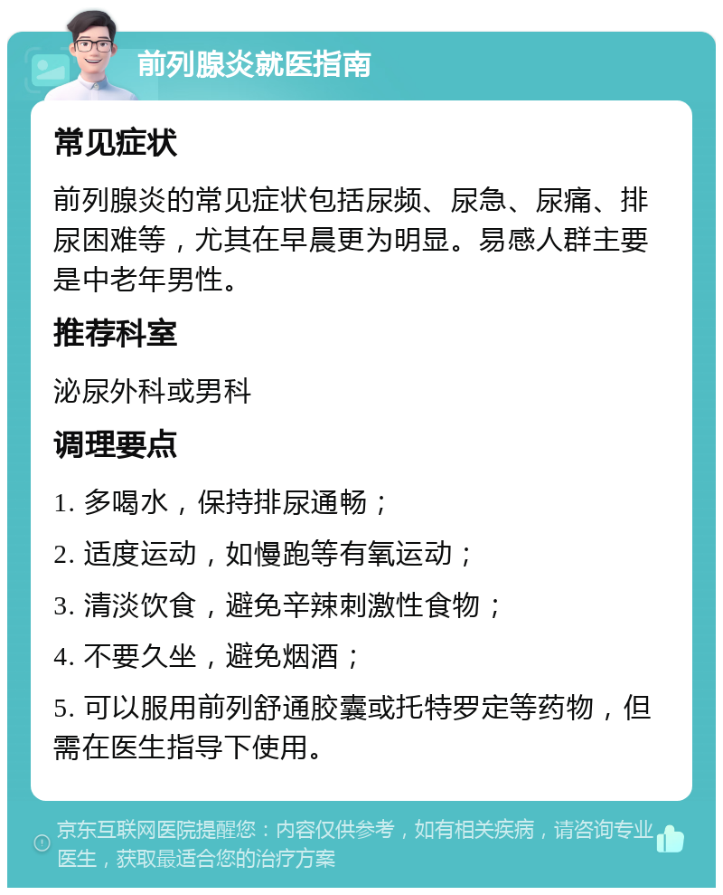 前列腺炎就医指南 常见症状 前列腺炎的常见症状包括尿频、尿急、尿痛、排尿困难等，尤其在早晨更为明显。易感人群主要是中老年男性。 推荐科室 泌尿外科或男科 调理要点 1. 多喝水，保持排尿通畅； 2. 适度运动，如慢跑等有氧运动； 3. 清淡饮食，避免辛辣刺激性食物； 4. 不要久坐，避免烟酒； 5. 可以服用前列舒通胶囊或托特罗定等药物，但需在医生指导下使用。