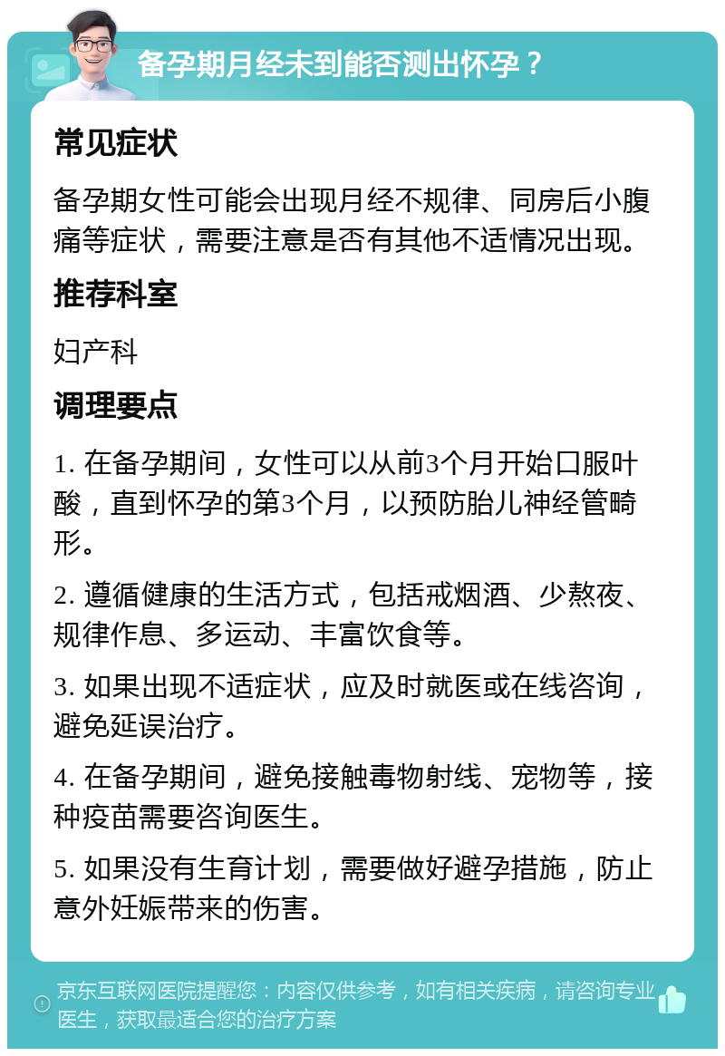 备孕期月经未到能否测出怀孕？ 常见症状 备孕期女性可能会出现月经不规律、同房后小腹痛等症状，需要注意是否有其他不适情况出现。 推荐科室 妇产科 调理要点 1. 在备孕期间，女性可以从前3个月开始口服叶酸，直到怀孕的第3个月，以预防胎儿神经管畸形。 2. 遵循健康的生活方式，包括戒烟酒、少熬夜、规律作息、多运动、丰富饮食等。 3. 如果出现不适症状，应及时就医或在线咨询，避免延误治疗。 4. 在备孕期间，避免接触毒物射线、宠物等，接种疫苗需要咨询医生。 5. 如果没有生育计划，需要做好避孕措施，防止意外妊娠带来的伤害。