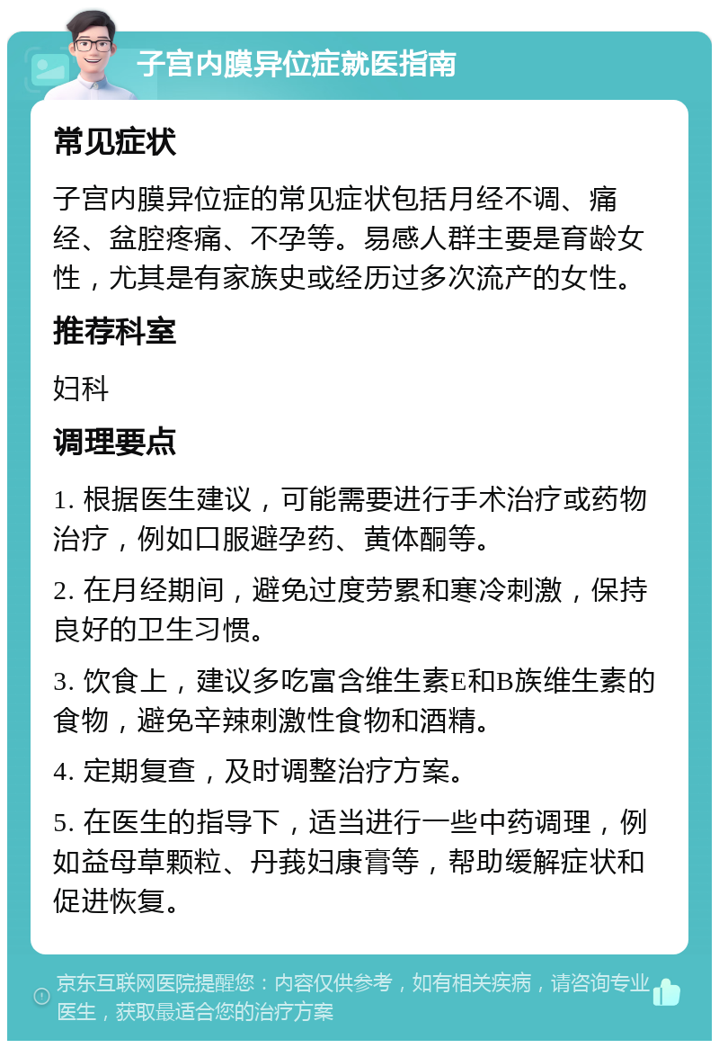 子宫内膜异位症就医指南 常见症状 子宫内膜异位症的常见症状包括月经不调、痛经、盆腔疼痛、不孕等。易感人群主要是育龄女性，尤其是有家族史或经历过多次流产的女性。 推荐科室 妇科 调理要点 1. 根据医生建议，可能需要进行手术治疗或药物治疗，例如口服避孕药、黄体酮等。 2. 在月经期间，避免过度劳累和寒冷刺激，保持良好的卫生习惯。 3. 饮食上，建议多吃富含维生素E和B族维生素的食物，避免辛辣刺激性食物和酒精。 4. 定期复查，及时调整治疗方案。 5. 在医生的指导下，适当进行一些中药调理，例如益母草颗粒、丹莪妇康膏等，帮助缓解症状和促进恢复。