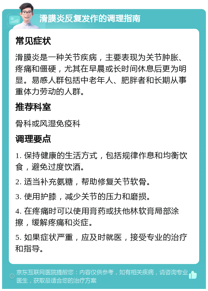 滑膜炎反复发作的调理指南 常见症状 滑膜炎是一种关节疾病，主要表现为关节肿胀、疼痛和僵硬，尤其在早晨或长时间休息后更为明显。易感人群包括中老年人、肥胖者和长期从事重体力劳动的人群。 推荐科室 骨科或风湿免疫科 调理要点 1. 保持健康的生活方式，包括规律作息和均衡饮食，避免过度饮酒。 2. 适当补充氨糖，帮助修复关节软骨。 3. 使用护膝，减少关节的压力和磨损。 4. 在疼痛时可以使用膏药或扶他林软膏局部涂擦，缓解疼痛和炎症。 5. 如果症状严重，应及时就医，接受专业的治疗和指导。