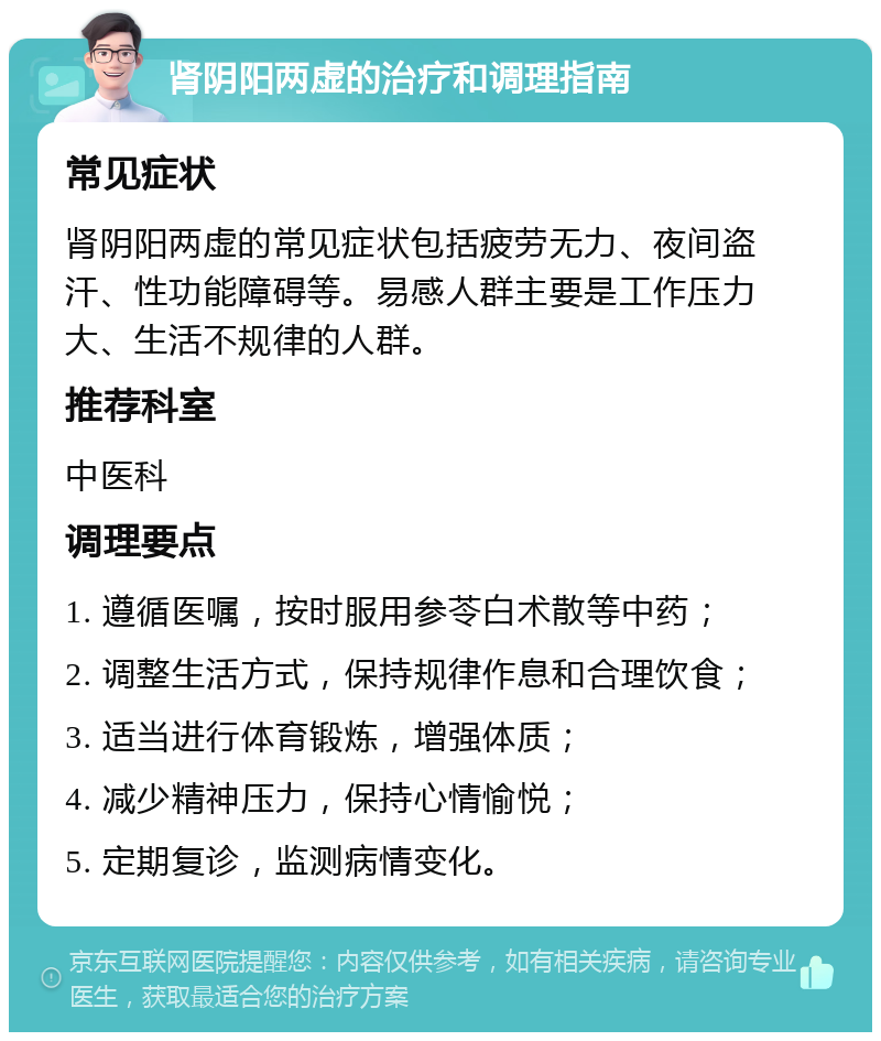 肾阴阳两虚的治疗和调理指南 常见症状 肾阴阳两虚的常见症状包括疲劳无力、夜间盗汗、性功能障碍等。易感人群主要是工作压力大、生活不规律的人群。 推荐科室 中医科 调理要点 1. 遵循医嘱，按时服用参苓白术散等中药； 2. 调整生活方式，保持规律作息和合理饮食； 3. 适当进行体育锻炼，增强体质； 4. 减少精神压力，保持心情愉悦； 5. 定期复诊，监测病情变化。