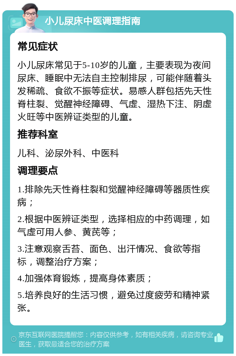 小儿尿床中医调理指南 常见症状 小儿尿床常见于5-10岁的儿童，主要表现为夜间尿床、睡眠中无法自主控制排尿，可能伴随着头发稀疏、食欲不振等症状。易感人群包括先天性脊柱裂、觉醒神经障碍、气虚、湿热下注、阴虚火旺等中医辨证类型的儿童。 推荐科室 儿科、泌尿外科、中医科 调理要点 1.排除先天性脊柱裂和觉醒神经障碍等器质性疾病； 2.根据中医辨证类型，选择相应的中药调理，如气虚可用人参、黄芪等； 3.注意观察舌苔、面色、出汗情况、食欲等指标，调整治疗方案； 4.加强体育锻炼，提高身体素质； 5.培养良好的生活习惯，避免过度疲劳和精神紧张。