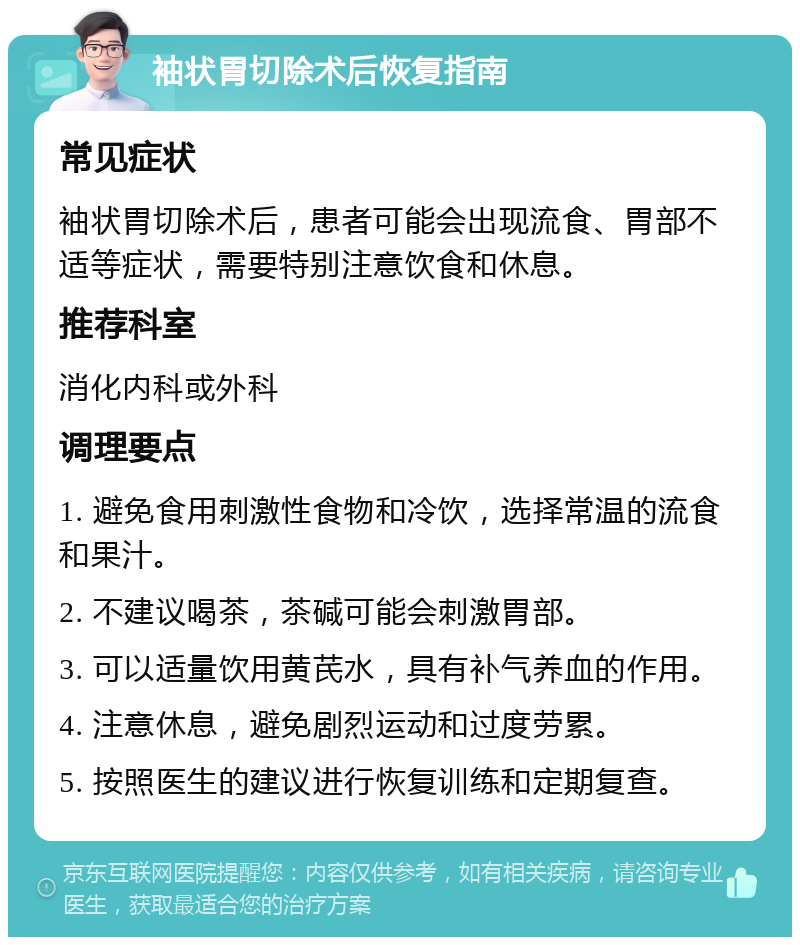 袖状胃切除术后恢复指南 常见症状 袖状胃切除术后，患者可能会出现流食、胃部不适等症状，需要特别注意饮食和休息。 推荐科室 消化内科或外科 调理要点 1. 避免食用刺激性食物和冷饮，选择常温的流食和果汁。 2. 不建议喝茶，茶碱可能会刺激胃部。 3. 可以适量饮用黄芪水，具有补气养血的作用。 4. 注意休息，避免剧烈运动和过度劳累。 5. 按照医生的建议进行恢复训练和定期复查。