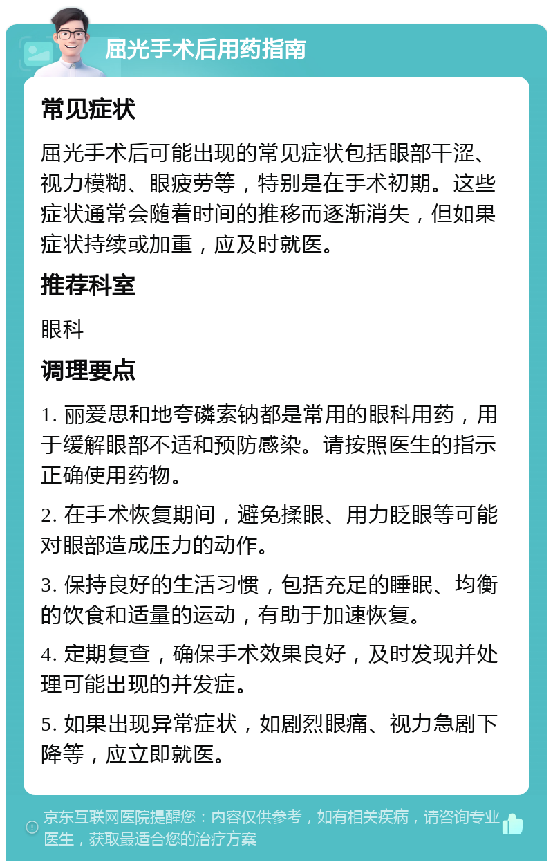 屈光手术后用药指南 常见症状 屈光手术后可能出现的常见症状包括眼部干涩、视力模糊、眼疲劳等，特别是在手术初期。这些症状通常会随着时间的推移而逐渐消失，但如果症状持续或加重，应及时就医。 推荐科室 眼科 调理要点 1. 丽爱思和地夸磷索钠都是常用的眼科用药，用于缓解眼部不适和预防感染。请按照医生的指示正确使用药物。 2. 在手术恢复期间，避免揉眼、用力眨眼等可能对眼部造成压力的动作。 3. 保持良好的生活习惯，包括充足的睡眠、均衡的饮食和适量的运动，有助于加速恢复。 4. 定期复查，确保手术效果良好，及时发现并处理可能出现的并发症。 5. 如果出现异常症状，如剧烈眼痛、视力急剧下降等，应立即就医。