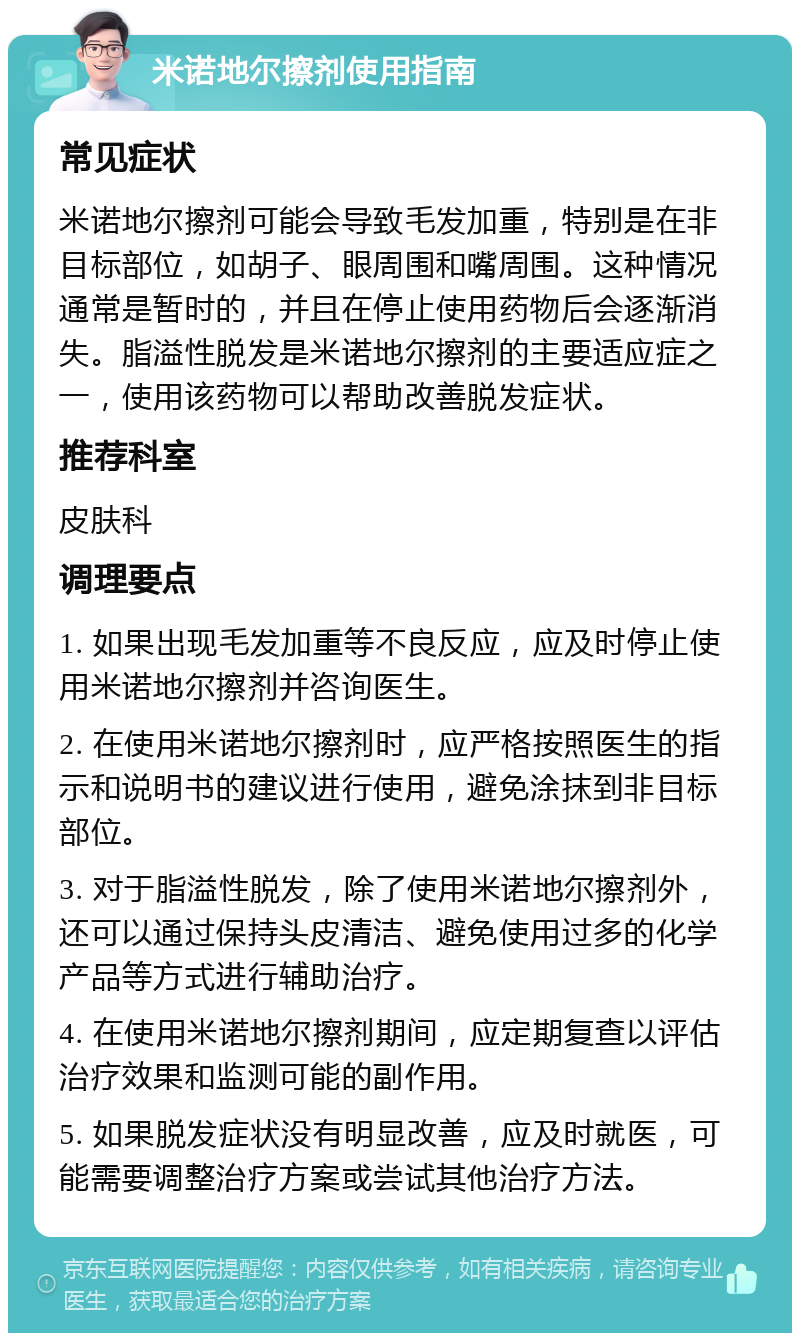 米诺地尔擦剂使用指南 常见症状 米诺地尔擦剂可能会导致毛发加重，特别是在非目标部位，如胡子、眼周围和嘴周围。这种情况通常是暂时的，并且在停止使用药物后会逐渐消失。脂溢性脱发是米诺地尔擦剂的主要适应症之一，使用该药物可以帮助改善脱发症状。 推荐科室 皮肤科 调理要点 1. 如果出现毛发加重等不良反应，应及时停止使用米诺地尔擦剂并咨询医生。 2. 在使用米诺地尔擦剂时，应严格按照医生的指示和说明书的建议进行使用，避免涂抹到非目标部位。 3. 对于脂溢性脱发，除了使用米诺地尔擦剂外，还可以通过保持头皮清洁、避免使用过多的化学产品等方式进行辅助治疗。 4. 在使用米诺地尔擦剂期间，应定期复查以评估治疗效果和监测可能的副作用。 5. 如果脱发症状没有明显改善，应及时就医，可能需要调整治疗方案或尝试其他治疗方法。