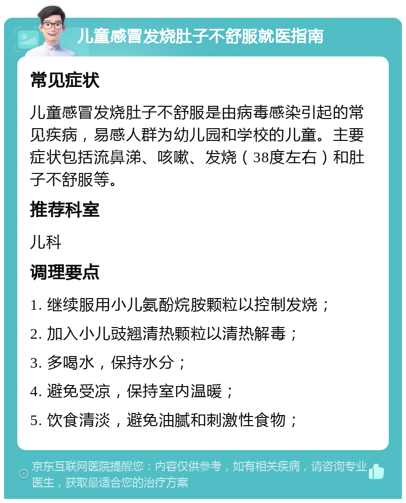 儿童感冒发烧肚子不舒服就医指南 常见症状 儿童感冒发烧肚子不舒服是由病毒感染引起的常见疾病，易感人群为幼儿园和学校的儿童。主要症状包括流鼻涕、咳嗽、发烧（38度左右）和肚子不舒服等。 推荐科室 儿科 调理要点 1. 继续服用小儿氨酚烷胺颗粒以控制发烧； 2. 加入小儿豉翘清热颗粒以清热解毒； 3. 多喝水，保持水分； 4. 避免受凉，保持室内温暖； 5. 饮食清淡，避免油腻和刺激性食物；