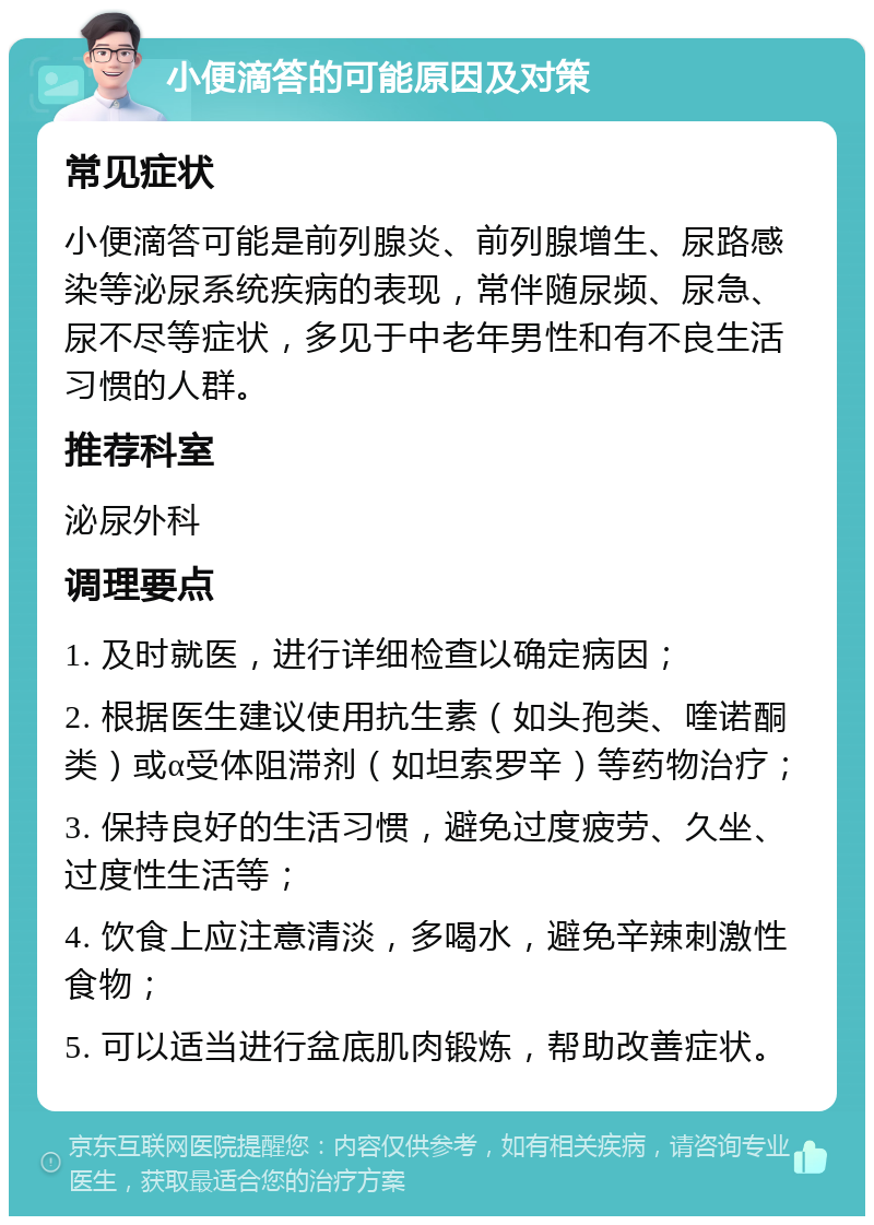 小便滴答的可能原因及对策 常见症状 小便滴答可能是前列腺炎、前列腺增生、尿路感染等泌尿系统疾病的表现，常伴随尿频、尿急、尿不尽等症状，多见于中老年男性和有不良生活习惯的人群。 推荐科室 泌尿外科 调理要点 1. 及时就医，进行详细检查以确定病因； 2. 根据医生建议使用抗生素（如头孢类、喹诺酮类）或α受体阻滞剂（如坦索罗辛）等药物治疗； 3. 保持良好的生活习惯，避免过度疲劳、久坐、过度性生活等； 4. 饮食上应注意清淡，多喝水，避免辛辣刺激性食物； 5. 可以适当进行盆底肌肉锻炼，帮助改善症状。