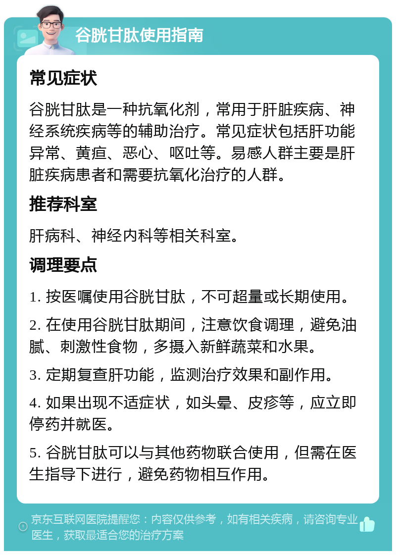 谷胱甘肽使用指南 常见症状 谷胱甘肽是一种抗氧化剂，常用于肝脏疾病、神经系统疾病等的辅助治疗。常见症状包括肝功能异常、黄疸、恶心、呕吐等。易感人群主要是肝脏疾病患者和需要抗氧化治疗的人群。 推荐科室 肝病科、神经内科等相关科室。 调理要点 1. 按医嘱使用谷胱甘肽，不可超量或长期使用。 2. 在使用谷胱甘肽期间，注意饮食调理，避免油腻、刺激性食物，多摄入新鲜蔬菜和水果。 3. 定期复查肝功能，监测治疗效果和副作用。 4. 如果出现不适症状，如头晕、皮疹等，应立即停药并就医。 5. 谷胱甘肽可以与其他药物联合使用，但需在医生指导下进行，避免药物相互作用。