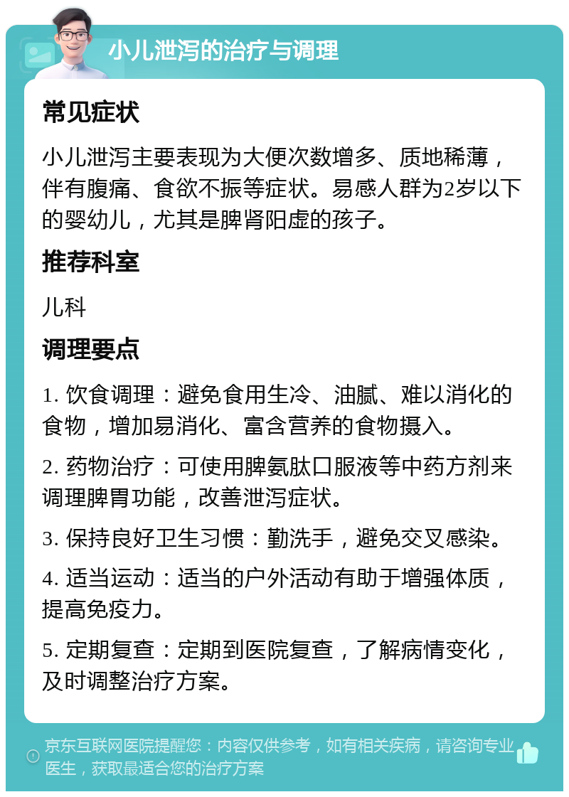 小儿泄泻的治疗与调理 常见症状 小儿泄泻主要表现为大便次数增多、质地稀薄，伴有腹痛、食欲不振等症状。易感人群为2岁以下的婴幼儿，尤其是脾肾阳虚的孩子。 推荐科室 儿科 调理要点 1. 饮食调理：避免食用生冷、油腻、难以消化的食物，增加易消化、富含营养的食物摄入。 2. 药物治疗：可使用脾氨肽口服液等中药方剂来调理脾胃功能，改善泄泻症状。 3. 保持良好卫生习惯：勤洗手，避免交叉感染。 4. 适当运动：适当的户外活动有助于增强体质，提高免疫力。 5. 定期复查：定期到医院复查，了解病情变化，及时调整治疗方案。