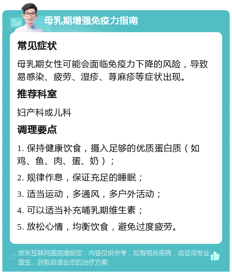 母乳期增强免疫力指南 常见症状 母乳期女性可能会面临免疫力下降的风险，导致易感染、疲劳、湿疹、荨麻疹等症状出现。 推荐科室 妇产科或儿科 调理要点 1. 保持健康饮食，摄入足够的优质蛋白质（如鸡、鱼、肉、蛋、奶）； 2. 规律作息，保证充足的睡眠； 3. 适当运动，多通风，多户外活动； 4. 可以适当补充哺乳期维生素； 5. 放松心情，均衡饮食，避免过度疲劳。