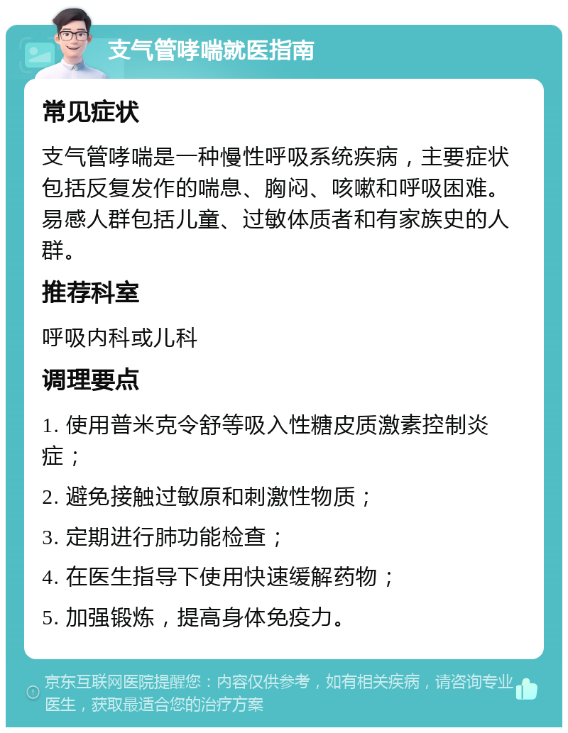 支气管哮喘就医指南 常见症状 支气管哮喘是一种慢性呼吸系统疾病，主要症状包括反复发作的喘息、胸闷、咳嗽和呼吸困难。易感人群包括儿童、过敏体质者和有家族史的人群。 推荐科室 呼吸内科或儿科 调理要点 1. 使用普米克令舒等吸入性糖皮质激素控制炎症； 2. 避免接触过敏原和刺激性物质； 3. 定期进行肺功能检查； 4. 在医生指导下使用快速缓解药物； 5. 加强锻炼，提高身体免疫力。