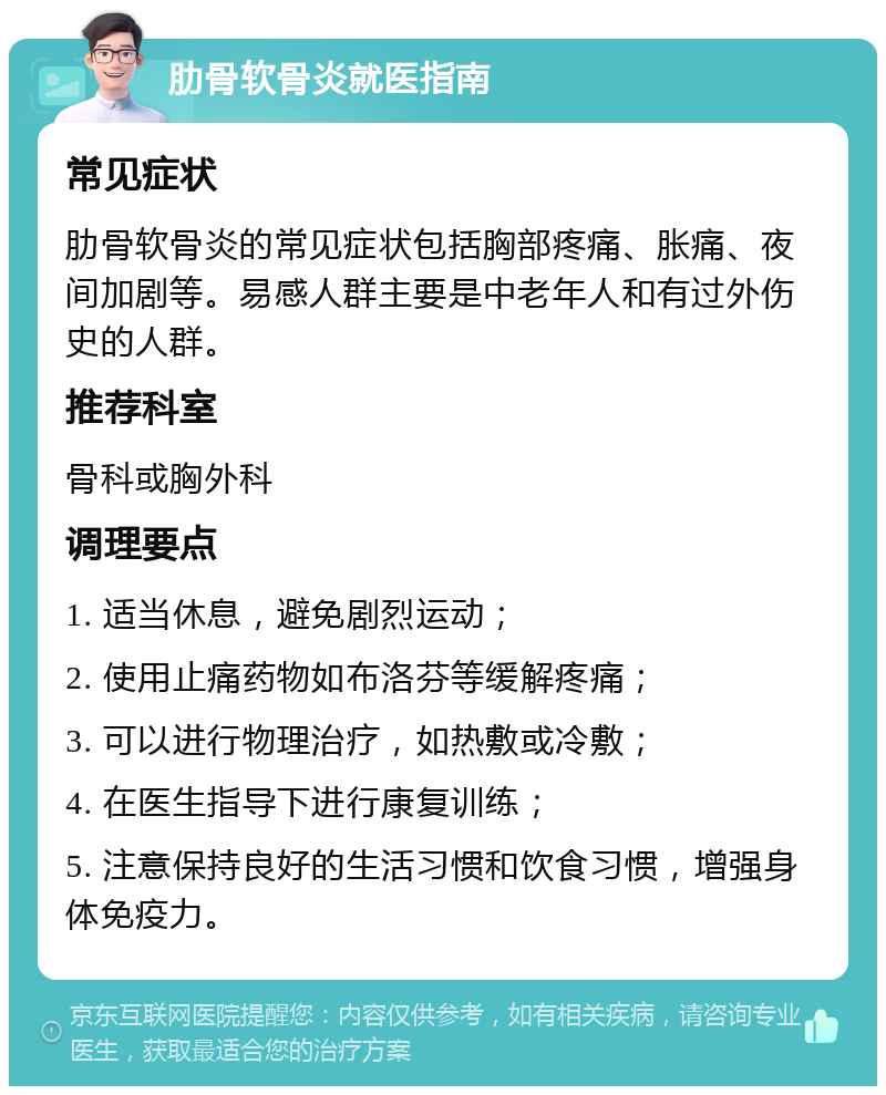 肋骨软骨炎就医指南 常见症状 肋骨软骨炎的常见症状包括胸部疼痛、胀痛、夜间加剧等。易感人群主要是中老年人和有过外伤史的人群。 推荐科室 骨科或胸外科 调理要点 1. 适当休息，避免剧烈运动； 2. 使用止痛药物如布洛芬等缓解疼痛； 3. 可以进行物理治疗，如热敷或冷敷； 4. 在医生指导下进行康复训练； 5. 注意保持良好的生活习惯和饮食习惯，增强身体免疫力。