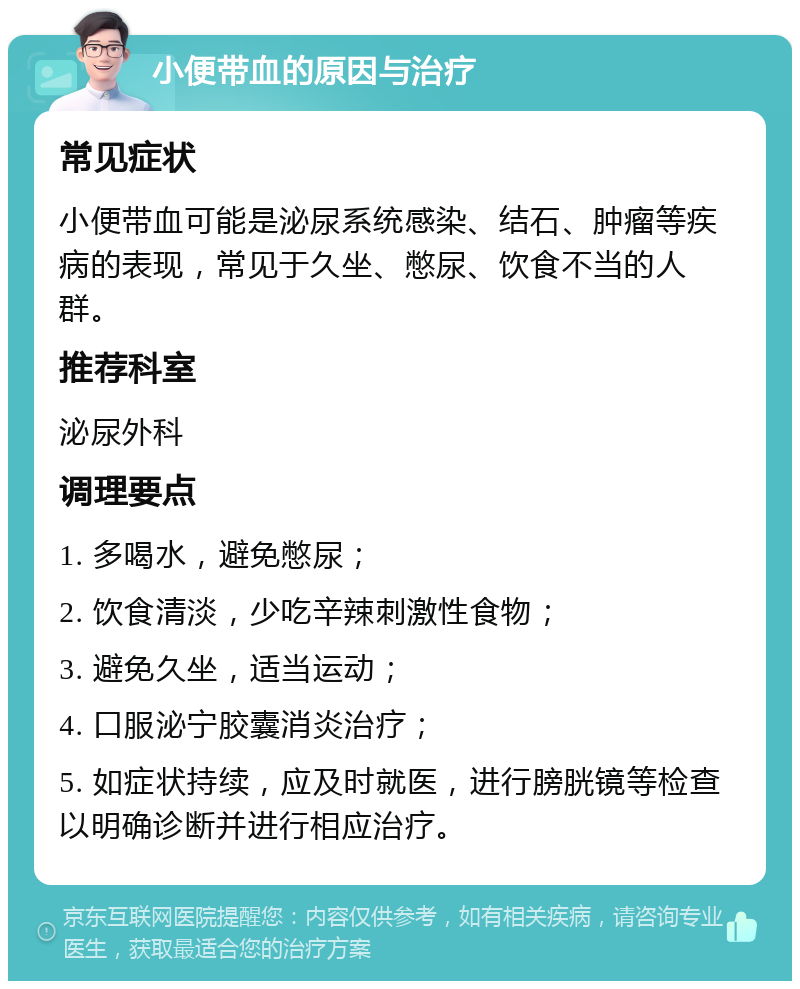 小便带血的原因与治疗 常见症状 小便带血可能是泌尿系统感染、结石、肿瘤等疾病的表现，常见于久坐、憋尿、饮食不当的人群。 推荐科室 泌尿外科 调理要点 1. 多喝水，避免憋尿； 2. 饮食清淡，少吃辛辣刺激性食物； 3. 避免久坐，适当运动； 4. 口服泌宁胶囊消炎治疗； 5. 如症状持续，应及时就医，进行膀胱镜等检查以明确诊断并进行相应治疗。