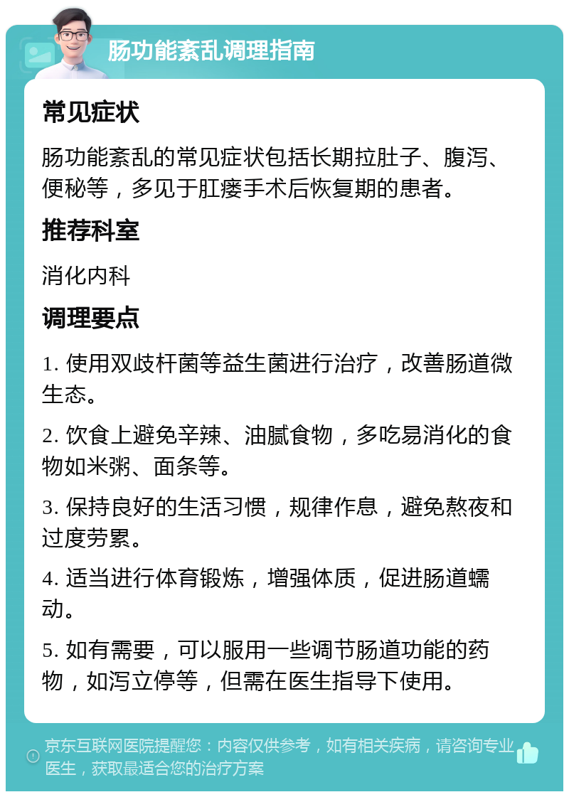 肠功能紊乱调理指南 常见症状 肠功能紊乱的常见症状包括长期拉肚子、腹泻、便秘等，多见于肛瘘手术后恢复期的患者。 推荐科室 消化内科 调理要点 1. 使用双歧杆菌等益生菌进行治疗，改善肠道微生态。 2. 饮食上避免辛辣、油腻食物，多吃易消化的食物如米粥、面条等。 3. 保持良好的生活习惯，规律作息，避免熬夜和过度劳累。 4. 适当进行体育锻炼，增强体质，促进肠道蠕动。 5. 如有需要，可以服用一些调节肠道功能的药物，如泻立停等，但需在医生指导下使用。