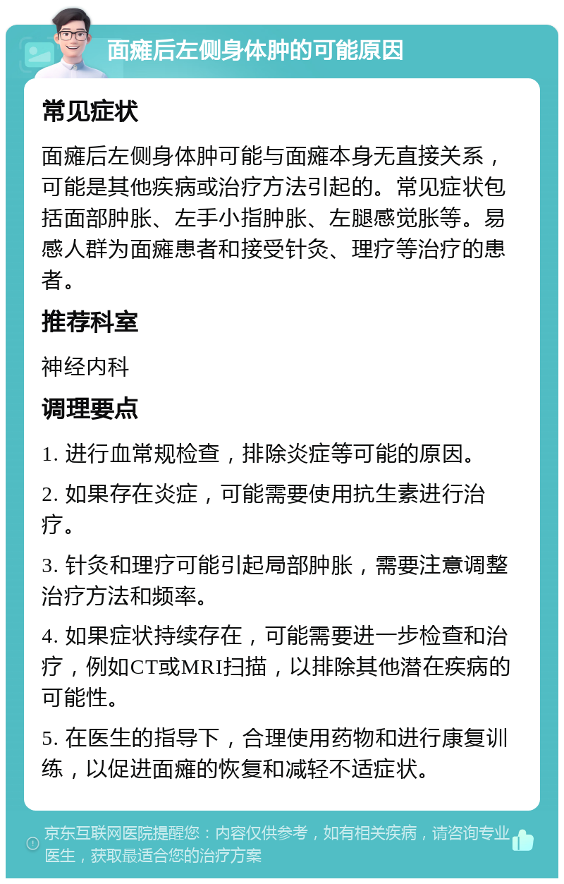 面瘫后左侧身体肿的可能原因 常见症状 面瘫后左侧身体肿可能与面瘫本身无直接关系，可能是其他疾病或治疗方法引起的。常见症状包括面部肿胀、左手小指肿胀、左腿感觉胀等。易感人群为面瘫患者和接受针灸、理疗等治疗的患者。 推荐科室 神经内科 调理要点 1. 进行血常规检查，排除炎症等可能的原因。 2. 如果存在炎症，可能需要使用抗生素进行治疗。 3. 针灸和理疗可能引起局部肿胀，需要注意调整治疗方法和频率。 4. 如果症状持续存在，可能需要进一步检查和治疗，例如CT或MRI扫描，以排除其他潜在疾病的可能性。 5. 在医生的指导下，合理使用药物和进行康复训练，以促进面瘫的恢复和减轻不适症状。