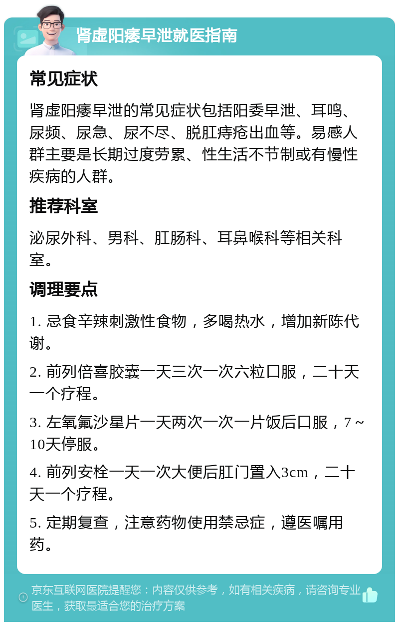 肾虚阳痿早泄就医指南 常见症状 肾虚阳痿早泄的常见症状包括阳委早泄、耳鸣、尿频、尿急、尿不尽、脱肛痔疮出血等。易感人群主要是长期过度劳累、性生活不节制或有慢性疾病的人群。 推荐科室 泌尿外科、男科、肛肠科、耳鼻喉科等相关科室。 调理要点 1. 忌食辛辣刺激性食物，多喝热水，增加新陈代谢。 2. 前列倍喜胶囊一天三次一次六粒口服，二十天一个疗程。 3. 左氧氟沙星片一天两次一次一片饭后口服，7～10天停服。 4. 前列安栓一天一次大便后肛门置入3cm，二十天一个疗程。 5. 定期复查，注意药物使用禁忌症，遵医嘱用药。