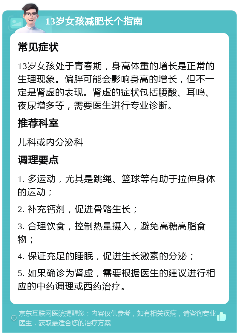 13岁女孩减肥长个指南 常见症状 13岁女孩处于青春期，身高体重的增长是正常的生理现象。偏胖可能会影响身高的增长，但不一定是肾虚的表现。肾虚的症状包括腰酸、耳鸣、夜尿增多等，需要医生进行专业诊断。 推荐科室 儿科或内分泌科 调理要点 1. 多运动，尤其是跳绳、篮球等有助于拉伸身体的运动； 2. 补充钙剂，促进骨骼生长； 3. 合理饮食，控制热量摄入，避免高糖高脂食物； 4. 保证充足的睡眠，促进生长激素的分泌； 5. 如果确诊为肾虚，需要根据医生的建议进行相应的中药调理或西药治疗。