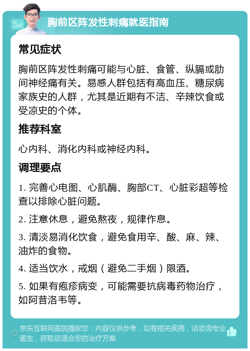 胸前区阵发性刺痛就医指南 常见症状 胸前区阵发性刺痛可能与心脏、食管、纵膈或肋间神经痛有关。易感人群包括有高血压、糖尿病家族史的人群，尤其是近期有不洁、辛辣饮食或受凉史的个体。 推荐科室 心内科、消化内科或神经内科。 调理要点 1. 完善心电图、心肌酶、胸部CT、心脏彩超等检查以排除心脏问题。 2. 注意休息，避免熬夜，规律作息。 3. 清淡易消化饮食，避免食用辛、酸、麻、辣、油炸的食物。 4. 适当饮水，戒烟（避免二手烟）限酒。 5. 如果有疱疹病变，可能需要抗病毒药物治疗，如阿昔洛韦等。