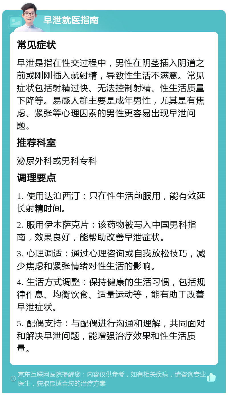 早泄就医指南 常见症状 早泄是指在性交过程中，男性在阴茎插入阴道之前或刚刚插入就射精，导致性生活不满意。常见症状包括射精过快、无法控制射精、性生活质量下降等。易感人群主要是成年男性，尤其是有焦虑、紧张等心理因素的男性更容易出现早泄问题。 推荐科室 泌尿外科或男科专科 调理要点 1. 使用达泊西汀：只在性生活前服用，能有效延长射精时间。 2. 服用伊木萨克片：该药物被写入中国男科指南，效果良好，能帮助改善早泄症状。 3. 心理调适：通过心理咨询或自我放松技巧，减少焦虑和紧张情绪对性生活的影响。 4. 生活方式调整：保持健康的生活习惯，包括规律作息、均衡饮食、适量运动等，能有助于改善早泄症状。 5. 配偶支持：与配偶进行沟通和理解，共同面对和解决早泄问题，能增强治疗效果和性生活质量。