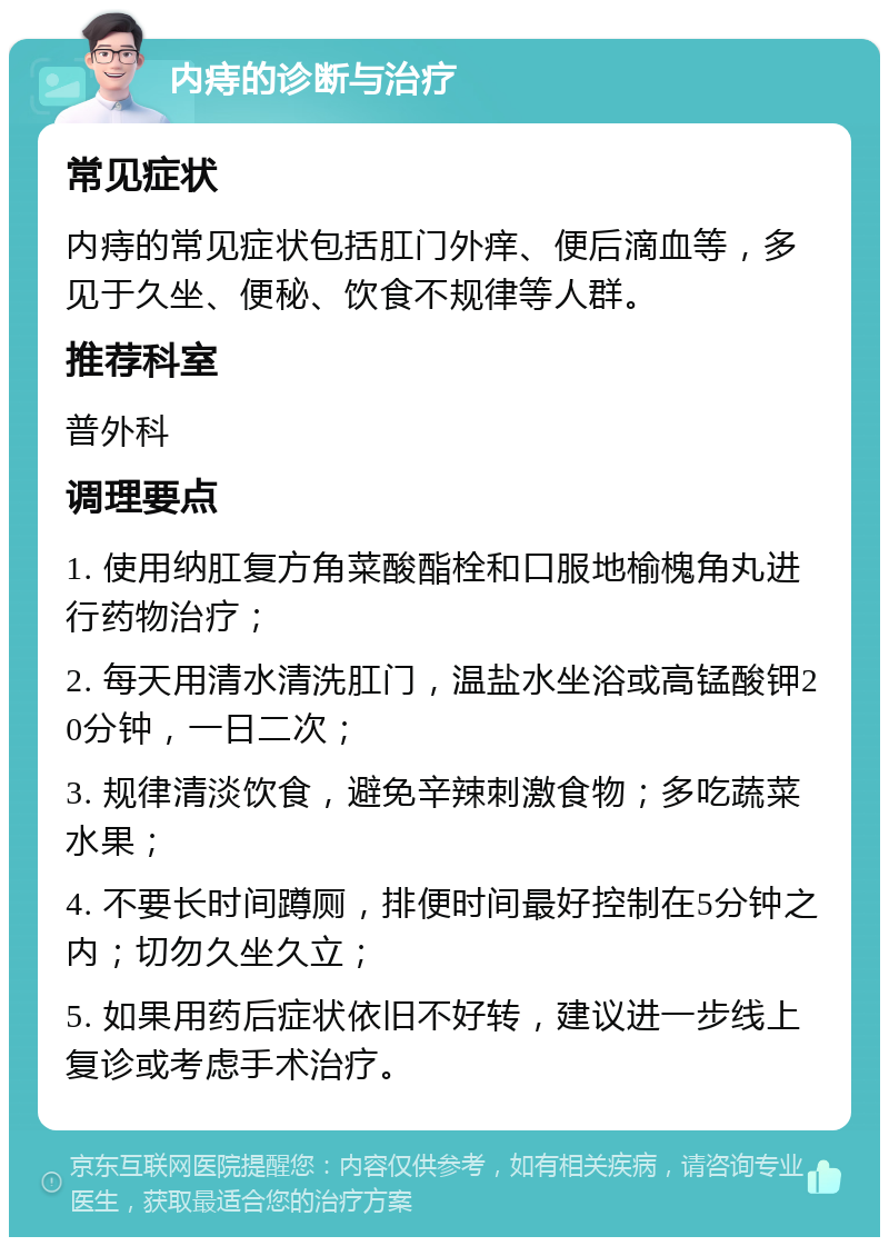 内痔的诊断与治疗 常见症状 内痔的常见症状包括肛门外痒、便后滴血等，多见于久坐、便秘、饮食不规律等人群。 推荐科室 普外科 调理要点 1. 使用纳肛复方角菜酸酯栓和口服地榆槐角丸进行药物治疗； 2. 每天用清水清洗肛门，温盐水坐浴或高锰酸钾20分钟，一日二次； 3. 规律清淡饮食，避免辛辣刺激食物；多吃蔬菜水果； 4. 不要长时间蹲厕，排便时间最好控制在5分钟之内；切勿久坐久立； 5. 如果用药后症状依旧不好转，建议进一步线上复诊或考虑手术治疗。