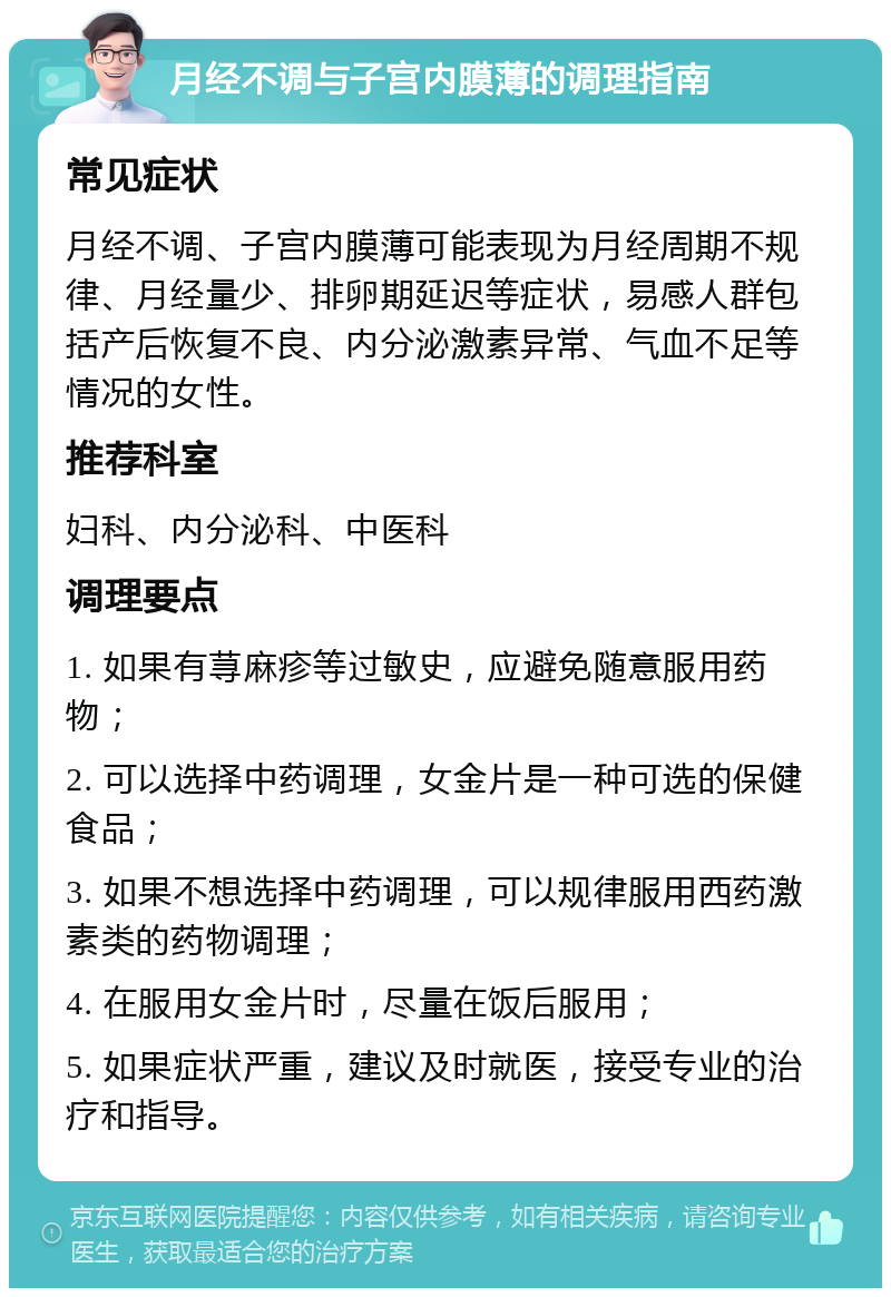 月经不调与子宫内膜薄的调理指南 常见症状 月经不调、子宫内膜薄可能表现为月经周期不规律、月经量少、排卵期延迟等症状，易感人群包括产后恢复不良、内分泌激素异常、气血不足等情况的女性。 推荐科室 妇科、内分泌科、中医科 调理要点 1. 如果有荨麻疹等过敏史，应避免随意服用药物； 2. 可以选择中药调理，女金片是一种可选的保健食品； 3. 如果不想选择中药调理，可以规律服用西药激素类的药物调理； 4. 在服用女金片时，尽量在饭后服用； 5. 如果症状严重，建议及时就医，接受专业的治疗和指导。