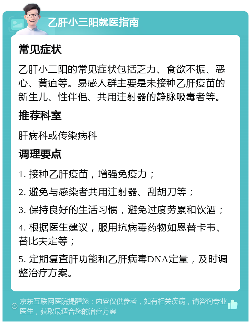 乙肝小三阳就医指南 常见症状 乙肝小三阳的常见症状包括乏力、食欲不振、恶心、黄疸等。易感人群主要是未接种乙肝疫苗的新生儿、性伴侣、共用注射器的静脉吸毒者等。 推荐科室 肝病科或传染病科 调理要点 1. 接种乙肝疫苗，增强免疫力； 2. 避免与感染者共用注射器、刮胡刀等； 3. 保持良好的生活习惯，避免过度劳累和饮酒； 4. 根据医生建议，服用抗病毒药物如恩替卡韦、替比夫定等； 5. 定期复查肝功能和乙肝病毒DNA定量，及时调整治疗方案。