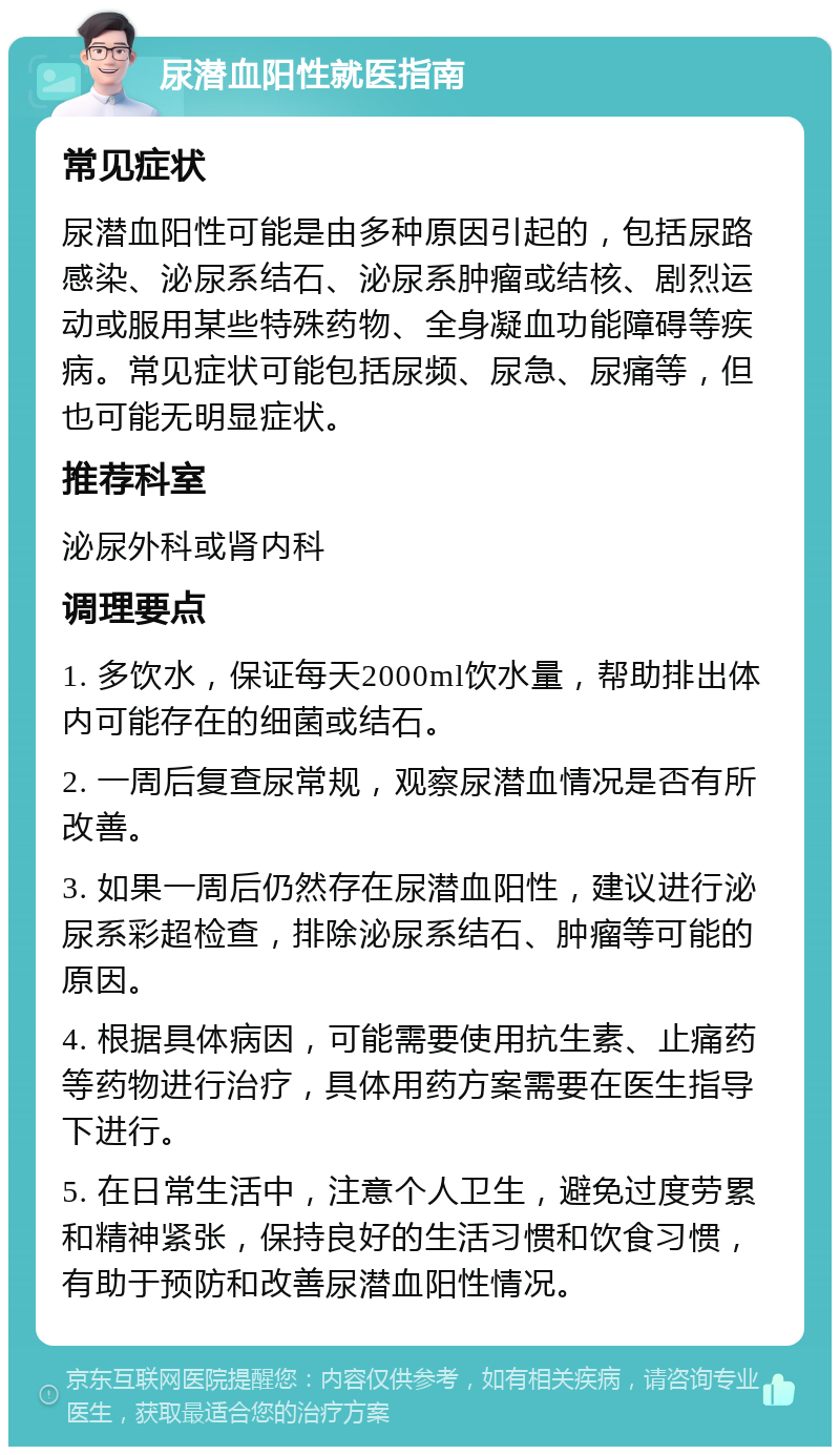 尿潜血阳性就医指南 常见症状 尿潜血阳性可能是由多种原因引起的，包括尿路感染、泌尿系结石、泌尿系肿瘤或结核、剧烈运动或服用某些特殊药物、全身凝血功能障碍等疾病。常见症状可能包括尿频、尿急、尿痛等，但也可能无明显症状。 推荐科室 泌尿外科或肾内科 调理要点 1. 多饮水，保证每天2000ml饮水量，帮助排出体内可能存在的细菌或结石。 2. 一周后复查尿常规，观察尿潜血情况是否有所改善。 3. 如果一周后仍然存在尿潜血阳性，建议进行泌尿系彩超检查，排除泌尿系结石、肿瘤等可能的原因。 4. 根据具体病因，可能需要使用抗生素、止痛药等药物进行治疗，具体用药方案需要在医生指导下进行。 5. 在日常生活中，注意个人卫生，避免过度劳累和精神紧张，保持良好的生活习惯和饮食习惯，有助于预防和改善尿潜血阳性情况。