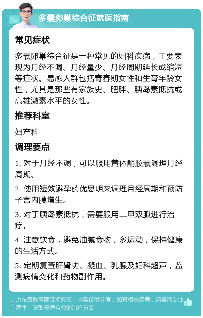 多囊卵巢综合征就医指南 常见症状 多囊卵巢综合征是一种常见的妇科疾病，主要表现为月经不调、月经量少、月经周期延长或缩短等症状。易感人群包括青春期女性和生育年龄女性，尤其是那些有家族史、肥胖、胰岛素抵抗或高雄激素水平的女性。 推荐科室 妇产科 调理要点 1. 对于月经不调，可以服用黄体酮胶囊调理月经周期。 2. 使用短效避孕药优思明来调理月经周期和预防子宫内膜增生。 3. 对于胰岛素抵抗，需要服用二甲双胍进行治疗。 4. 注意饮食，避免油腻食物，多运动，保持健康的生活方式。 5. 定期复查肝肾功、凝血、乳腺及妇科超声，监测病情变化和药物副作用。