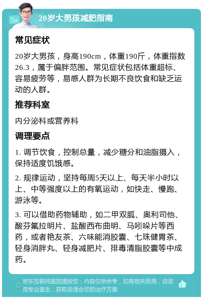 20岁大男孩减肥指南 常见症状 20岁大男孩，身高190cm，体重190斤，体重指数26.3，属于偏胖范围。常见症状包括体重超标、容易疲劳等，易感人群为长期不良饮食和缺乏运动的人群。 推荐科室 内分泌科或营养科 调理要点 1. 调节饮食，控制总量，减少糖分和油脂摄入，保持适度饥饿感。 2. 规律运动，坚持每周5天以上、每天半小时以上、中等强度以上的有氧运动，如快走、慢跑、游泳等。 3. 可以借助药物辅助，如二甲双胍、奥利司他、酸芬氟拉明片、盐酸西布曲明、马吲哚片等西药，或者艳友茶、六味能消胶囊、七珠健胃茶、轻身消胖丸、轻身减肥片、排毒清脂胶囊等中成药。