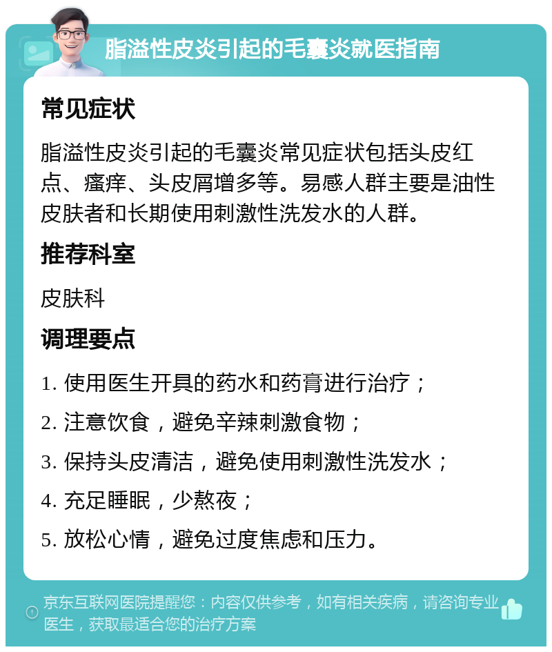 脂溢性皮炎引起的毛囊炎就医指南 常见症状 脂溢性皮炎引起的毛囊炎常见症状包括头皮红点、瘙痒、头皮屑增多等。易感人群主要是油性皮肤者和长期使用刺激性洗发水的人群。 推荐科室 皮肤科 调理要点 1. 使用医生开具的药水和药膏进行治疗； 2. 注意饮食，避免辛辣刺激食物； 3. 保持头皮清洁，避免使用刺激性洗发水； 4. 充足睡眠，少熬夜； 5. 放松心情，避免过度焦虑和压力。