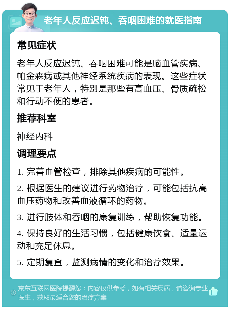 老年人反应迟钝、吞咽困难的就医指南 常见症状 老年人反应迟钝、吞咽困难可能是脑血管疾病、帕金森病或其他神经系统疾病的表现。这些症状常见于老年人，特别是那些有高血压、骨质疏松和行动不便的患者。 推荐科室 神经内科 调理要点 1. 完善血管检查，排除其他疾病的可能性。 2. 根据医生的建议进行药物治疗，可能包括抗高血压药物和改善血液循环的药物。 3. 进行肢体和吞咽的康复训练，帮助恢复功能。 4. 保持良好的生活习惯，包括健康饮食、适量运动和充足休息。 5. 定期复查，监测病情的变化和治疗效果。