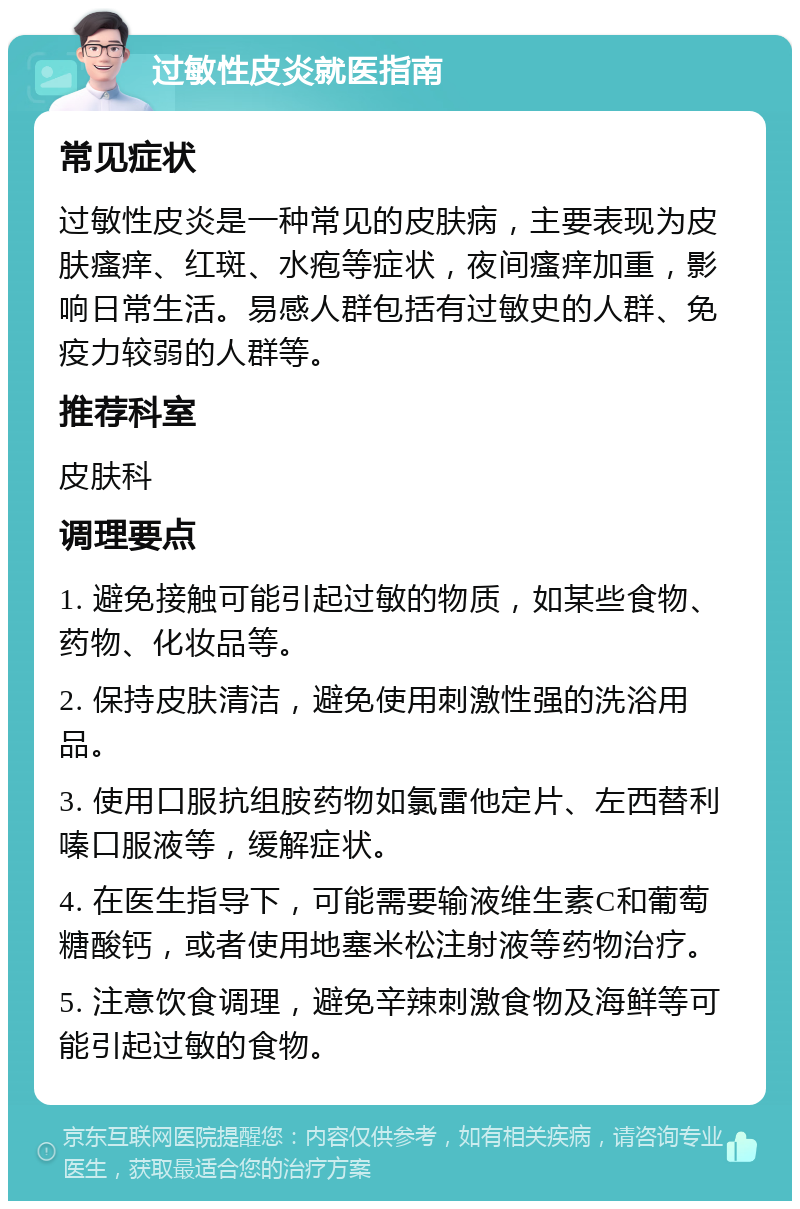 过敏性皮炎就医指南 常见症状 过敏性皮炎是一种常见的皮肤病，主要表现为皮肤瘙痒、红斑、水疱等症状，夜间瘙痒加重，影响日常生活。易感人群包括有过敏史的人群、免疫力较弱的人群等。 推荐科室 皮肤科 调理要点 1. 避免接触可能引起过敏的物质，如某些食物、药物、化妆品等。 2. 保持皮肤清洁，避免使用刺激性强的洗浴用品。 3. 使用口服抗组胺药物如氯雷他定片、左西替利嗪口服液等，缓解症状。 4. 在医生指导下，可能需要输液维生素C和葡萄糖酸钙，或者使用地塞米松注射液等药物治疗。 5. 注意饮食调理，避免辛辣刺激食物及海鲜等可能引起过敏的食物。