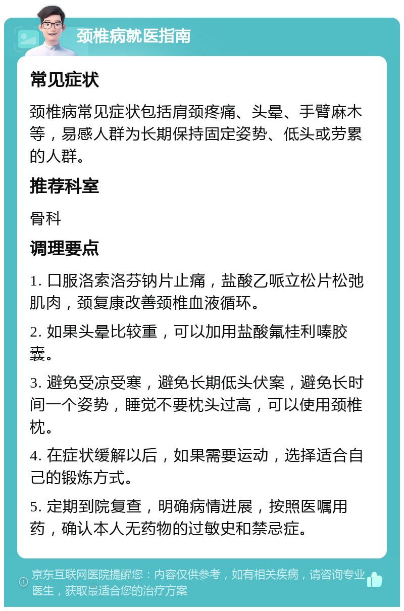 颈椎病就医指南 常见症状 颈椎病常见症状包括肩颈疼痛、头晕、手臂麻木等，易感人群为长期保持固定姿势、低头或劳累的人群。 推荐科室 骨科 调理要点 1. 口服洛索洛芬钠片止痛，盐酸乙哌立松片松弛肌肉，颈复康改善颈椎血液循环。 2. 如果头晕比较重，可以加用盐酸氟桂利嗪胶囊。 3. 避免受凉受寒，避免长期低头伏案，避免长时间一个姿势，睡觉不要枕头过高，可以使用颈椎枕。 4. 在症状缓解以后，如果需要运动，选择适合自己的锻炼方式。 5. 定期到院复查，明确病情进展，按照医嘱用药，确认本人无药物的过敏史和禁忌症。