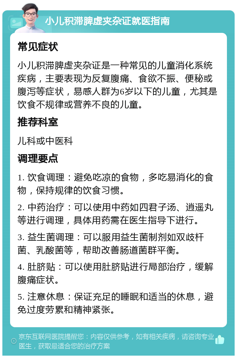 小儿积滞脾虚夹杂证就医指南 常见症状 小儿积滞脾虚夹杂证是一种常见的儿童消化系统疾病，主要表现为反复腹痛、食欲不振、便秘或腹泻等症状，易感人群为6岁以下的儿童，尤其是饮食不规律或营养不良的儿童。 推荐科室 儿科或中医科 调理要点 1. 饮食调理：避免吃凉的食物，多吃易消化的食物，保持规律的饮食习惯。 2. 中药治疗：可以使用中药如四君子汤、逍遥丸等进行调理，具体用药需在医生指导下进行。 3. 益生菌调理：可以服用益生菌制剂如双歧杆菌、乳酸菌等，帮助改善肠道菌群平衡。 4. 肚脐贴：可以使用肚脐贴进行局部治疗，缓解腹痛症状。 5. 注意休息：保证充足的睡眠和适当的休息，避免过度劳累和精神紧张。