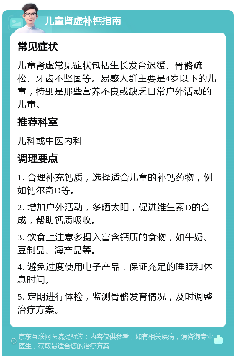 儿童肾虚补钙指南 常见症状 儿童肾虚常见症状包括生长发育迟缓、骨骼疏松、牙齿不坚固等。易感人群主要是4岁以下的儿童，特别是那些营养不良或缺乏日常户外活动的儿童。 推荐科室 儿科或中医内科 调理要点 1. 合理补充钙质，选择适合儿童的补钙药物，例如钙尔奇D等。 2. 增加户外活动，多晒太阳，促进维生素D的合成，帮助钙质吸收。 3. 饮食上注意多摄入富含钙质的食物，如牛奶、豆制品、海产品等。 4. 避免过度使用电子产品，保证充足的睡眠和休息时间。 5. 定期进行体检，监测骨骼发育情况，及时调整治疗方案。