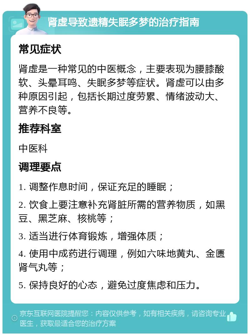 肾虚导致遗精失眠多梦的治疗指南 常见症状 肾虚是一种常见的中医概念，主要表现为腰膝酸软、头晕耳鸣、失眠多梦等症状。肾虚可以由多种原因引起，包括长期过度劳累、情绪波动大、营养不良等。 推荐科室 中医科 调理要点 1. 调整作息时间，保证充足的睡眠； 2. 饮食上要注意补充肾脏所需的营养物质，如黑豆、黑芝麻、核桃等； 3. 适当进行体育锻炼，增强体质； 4. 使用中成药进行调理，例如六味地黄丸、金匮肾气丸等； 5. 保持良好的心态，避免过度焦虑和压力。