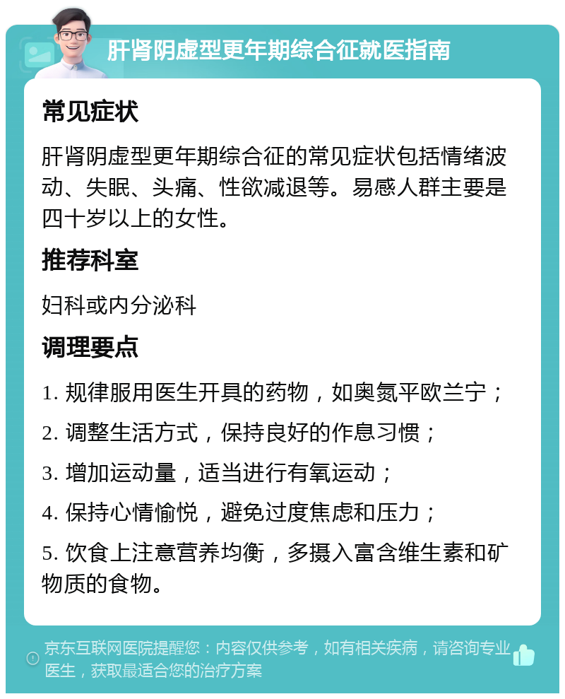 肝肾阴虚型更年期综合征就医指南 常见症状 肝肾阴虚型更年期综合征的常见症状包括情绪波动、失眠、头痛、性欲减退等。易感人群主要是四十岁以上的女性。 推荐科室 妇科或内分泌科 调理要点 1. 规律服用医生开具的药物，如奥氮平欧兰宁； 2. 调整生活方式，保持良好的作息习惯； 3. 增加运动量，适当进行有氧运动； 4. 保持心情愉悦，避免过度焦虑和压力； 5. 饮食上注意营养均衡，多摄入富含维生素和矿物质的食物。