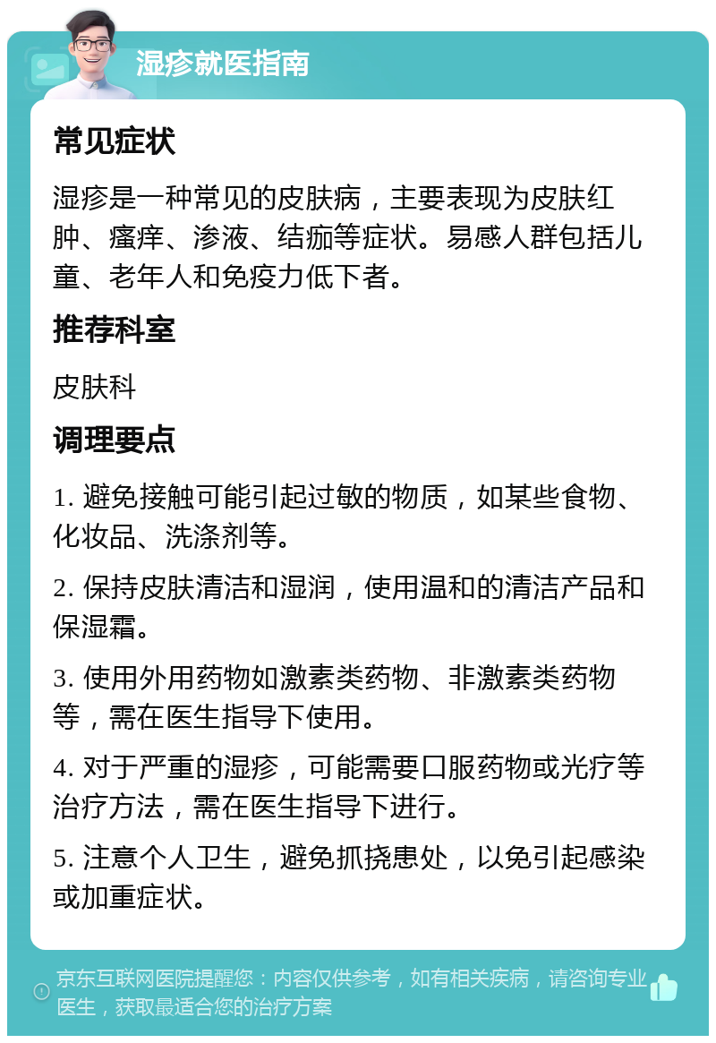 湿疹就医指南 常见症状 湿疹是一种常见的皮肤病，主要表现为皮肤红肿、瘙痒、渗液、结痂等症状。易感人群包括儿童、老年人和免疫力低下者。 推荐科室 皮肤科 调理要点 1. 避免接触可能引起过敏的物质，如某些食物、化妆品、洗涤剂等。 2. 保持皮肤清洁和湿润，使用温和的清洁产品和保湿霜。 3. 使用外用药物如激素类药物、非激素类药物等，需在医生指导下使用。 4. 对于严重的湿疹，可能需要口服药物或光疗等治疗方法，需在医生指导下进行。 5. 注意个人卫生，避免抓挠患处，以免引起感染或加重症状。