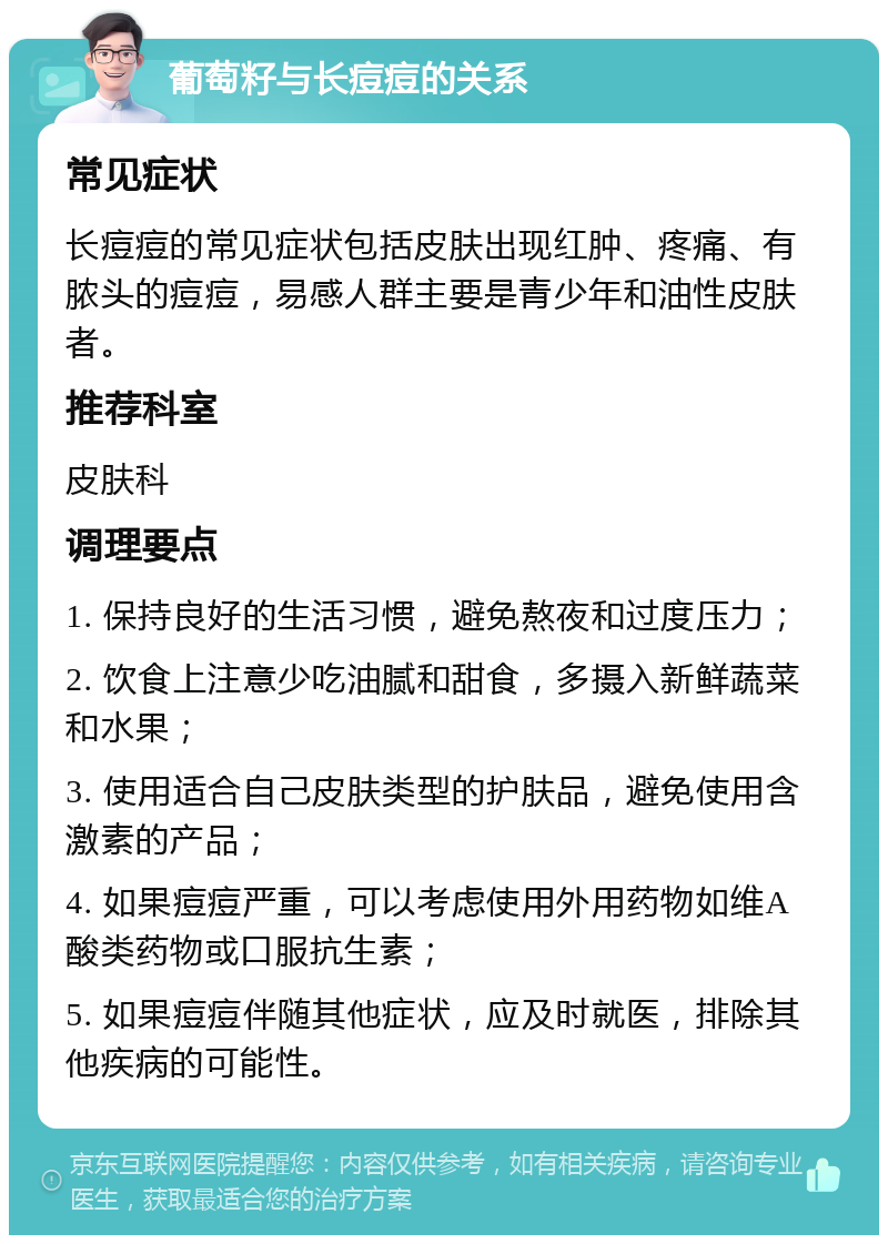 葡萄籽与长痘痘的关系 常见症状 长痘痘的常见症状包括皮肤出现红肿、疼痛、有脓头的痘痘，易感人群主要是青少年和油性皮肤者。 推荐科室 皮肤科 调理要点 1. 保持良好的生活习惯，避免熬夜和过度压力； 2. 饮食上注意少吃油腻和甜食，多摄入新鲜蔬菜和水果； 3. 使用适合自己皮肤类型的护肤品，避免使用含激素的产品； 4. 如果痘痘严重，可以考虑使用外用药物如维A酸类药物或口服抗生素； 5. 如果痘痘伴随其他症状，应及时就医，排除其他疾病的可能性。