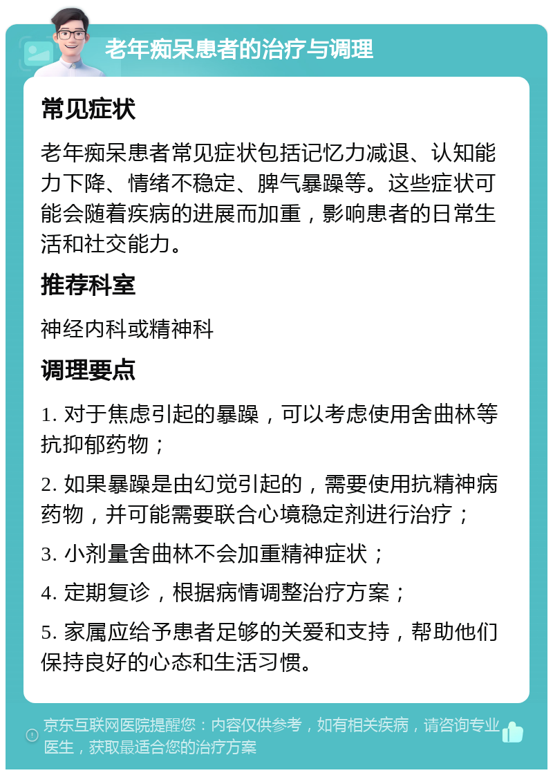 老年痴呆患者的治疗与调理 常见症状 老年痴呆患者常见症状包括记忆力减退、认知能力下降、情绪不稳定、脾气暴躁等。这些症状可能会随着疾病的进展而加重，影响患者的日常生活和社交能力。 推荐科室 神经内科或精神科 调理要点 1. 对于焦虑引起的暴躁，可以考虑使用舍曲林等抗抑郁药物； 2. 如果暴躁是由幻觉引起的，需要使用抗精神病药物，并可能需要联合心境稳定剂进行治疗； 3. 小剂量舍曲林不会加重精神症状； 4. 定期复诊，根据病情调整治疗方案； 5. 家属应给予患者足够的关爱和支持，帮助他们保持良好的心态和生活习惯。