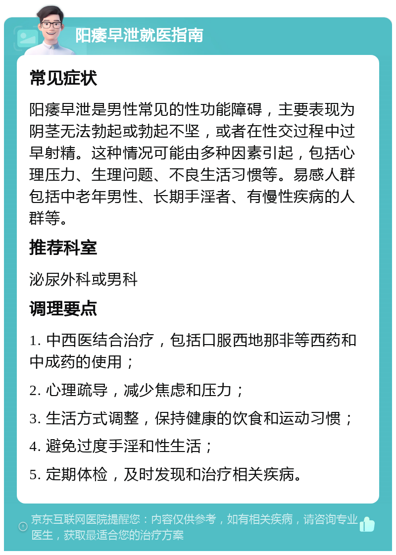 阳痿早泄就医指南 常见症状 阳痿早泄是男性常见的性功能障碍，主要表现为阴茎无法勃起或勃起不坚，或者在性交过程中过早射精。这种情况可能由多种因素引起，包括心理压力、生理问题、不良生活习惯等。易感人群包括中老年男性、长期手淫者、有慢性疾病的人群等。 推荐科室 泌尿外科或男科 调理要点 1. 中西医结合治疗，包括口服西地那非等西药和中成药的使用； 2. 心理疏导，减少焦虑和压力； 3. 生活方式调整，保持健康的饮食和运动习惯； 4. 避免过度手淫和性生活； 5. 定期体检，及时发现和治疗相关疾病。