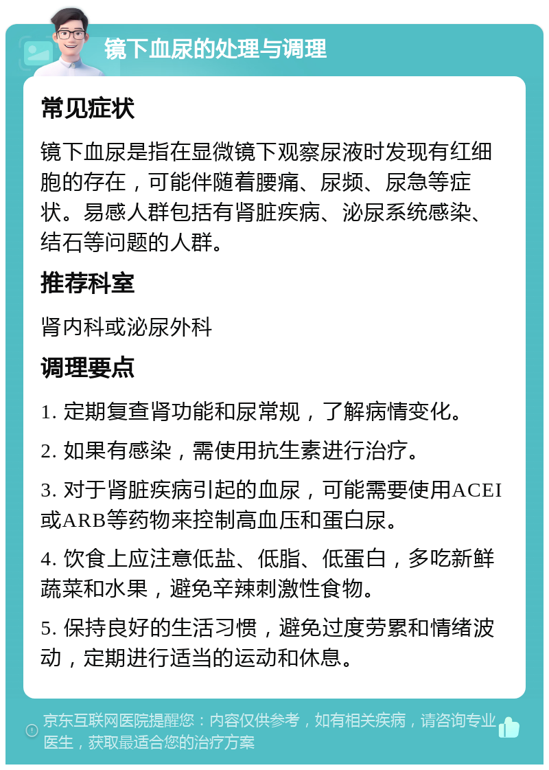 镜下血尿的处理与调理 常见症状 镜下血尿是指在显微镜下观察尿液时发现有红细胞的存在，可能伴随着腰痛、尿频、尿急等症状。易感人群包括有肾脏疾病、泌尿系统感染、结石等问题的人群。 推荐科室 肾内科或泌尿外科 调理要点 1. 定期复查肾功能和尿常规，了解病情变化。 2. 如果有感染，需使用抗生素进行治疗。 3. 对于肾脏疾病引起的血尿，可能需要使用ACEI或ARB等药物来控制高血压和蛋白尿。 4. 饮食上应注意低盐、低脂、低蛋白，多吃新鲜蔬菜和水果，避免辛辣刺激性食物。 5. 保持良好的生活习惯，避免过度劳累和情绪波动，定期进行适当的运动和休息。