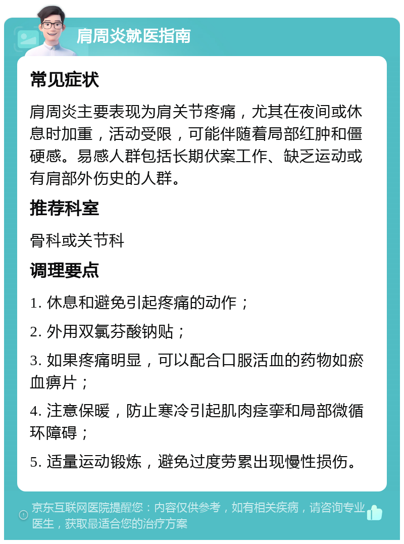 肩周炎就医指南 常见症状 肩周炎主要表现为肩关节疼痛，尤其在夜间或休息时加重，活动受限，可能伴随着局部红肿和僵硬感。易感人群包括长期伏案工作、缺乏运动或有肩部外伤史的人群。 推荐科室 骨科或关节科 调理要点 1. 休息和避免引起疼痛的动作； 2. 外用双氯芬酸钠贴； 3. 如果疼痛明显，可以配合口服活血的药物如瘀血痹片； 4. 注意保暖，防止寒冷引起肌肉痉挛和局部微循环障碍； 5. 适量运动锻炼，避免过度劳累出现慢性损伤。