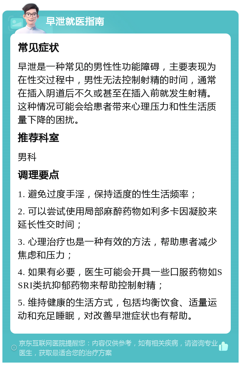 早泄就医指南 常见症状 早泄是一种常见的男性性功能障碍，主要表现为在性交过程中，男性无法控制射精的时间，通常在插入阴道后不久或甚至在插入前就发生射精。这种情况可能会给患者带来心理压力和性生活质量下降的困扰。 推荐科室 男科 调理要点 1. 避免过度手淫，保持适度的性生活频率； 2. 可以尝试使用局部麻醉药物如利多卡因凝胶来延长性交时间； 3. 心理治疗也是一种有效的方法，帮助患者减少焦虑和压力； 4. 如果有必要，医生可能会开具一些口服药物如SSRI类抗抑郁药物来帮助控制射精； 5. 维持健康的生活方式，包括均衡饮食、适量运动和充足睡眠，对改善早泄症状也有帮助。