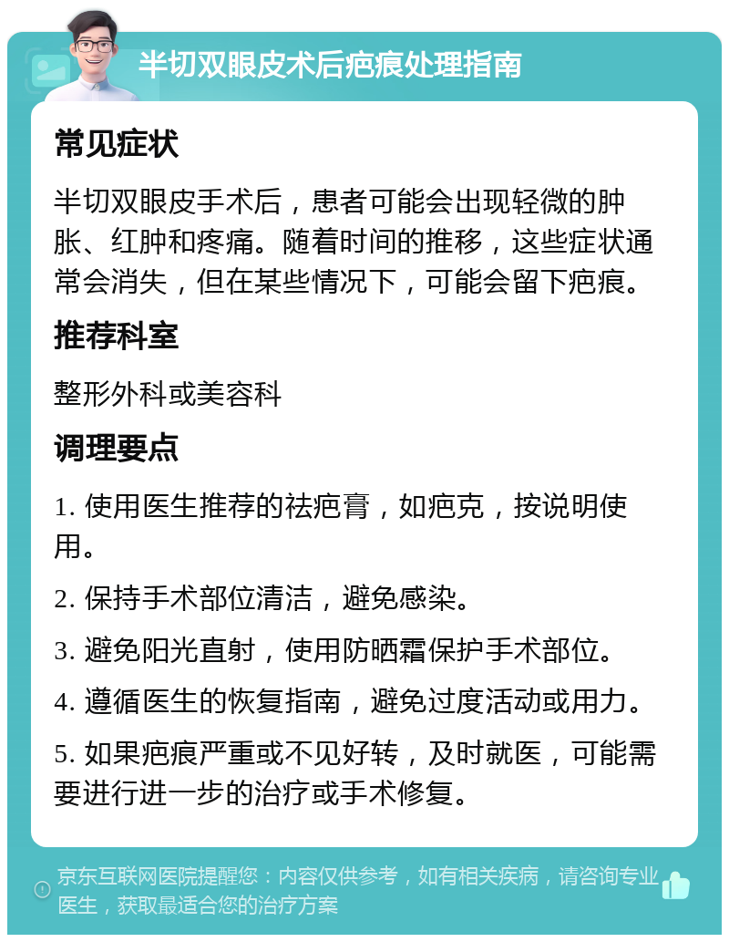 半切双眼皮术后疤痕处理指南 常见症状 半切双眼皮手术后，患者可能会出现轻微的肿胀、红肿和疼痛。随着时间的推移，这些症状通常会消失，但在某些情况下，可能会留下疤痕。 推荐科室 整形外科或美容科 调理要点 1. 使用医生推荐的祛疤膏，如疤克，按说明使用。 2. 保持手术部位清洁，避免感染。 3. 避免阳光直射，使用防晒霜保护手术部位。 4. 遵循医生的恢复指南，避免过度活动或用力。 5. 如果疤痕严重或不见好转，及时就医，可能需要进行进一步的治疗或手术修复。