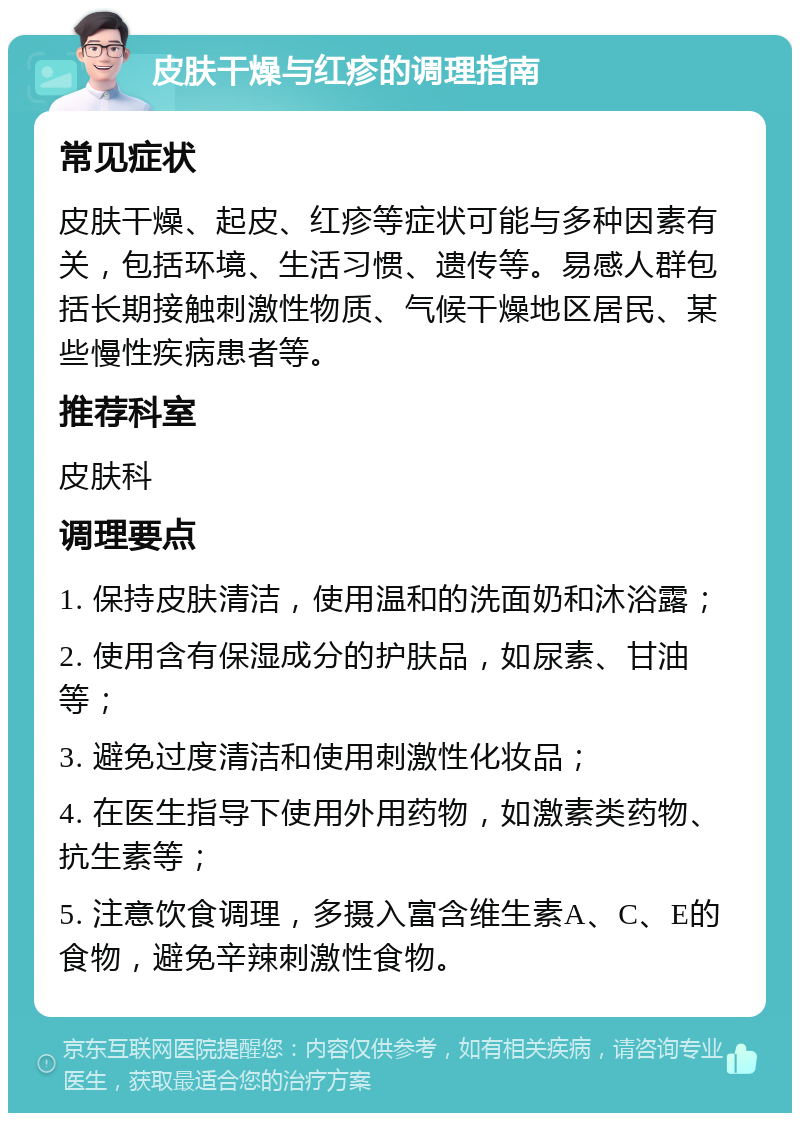 皮肤干燥与红疹的调理指南 常见症状 皮肤干燥、起皮、红疹等症状可能与多种因素有关，包括环境、生活习惯、遗传等。易感人群包括长期接触刺激性物质、气候干燥地区居民、某些慢性疾病患者等。 推荐科室 皮肤科 调理要点 1. 保持皮肤清洁，使用温和的洗面奶和沐浴露； 2. 使用含有保湿成分的护肤品，如尿素、甘油等； 3. 避免过度清洁和使用刺激性化妆品； 4. 在医生指导下使用外用药物，如激素类药物、抗生素等； 5. 注意饮食调理，多摄入富含维生素A、C、E的食物，避免辛辣刺激性食物。