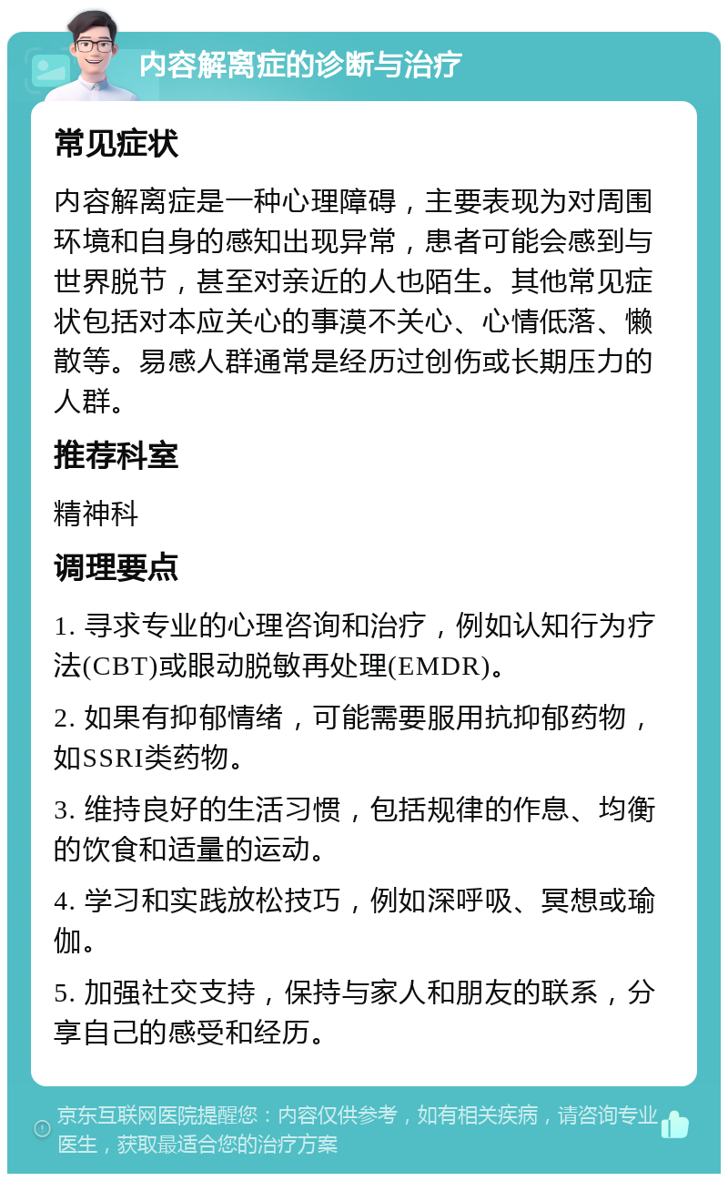 内容解离症的诊断与治疗 常见症状 内容解离症是一种心理障碍，主要表现为对周围环境和自身的感知出现异常，患者可能会感到与世界脱节，甚至对亲近的人也陌生。其他常见症状包括对本应关心的事漠不关心、心情低落、懒散等。易感人群通常是经历过创伤或长期压力的人群。 推荐科室 精神科 调理要点 1. 寻求专业的心理咨询和治疗，例如认知行为疗法(CBT)或眼动脱敏再处理(EMDR)。 2. 如果有抑郁情绪，可能需要服用抗抑郁药物，如SSRI类药物。 3. 维持良好的生活习惯，包括规律的作息、均衡的饮食和适量的运动。 4. 学习和实践放松技巧，例如深呼吸、冥想或瑜伽。 5. 加强社交支持，保持与家人和朋友的联系，分享自己的感受和经历。