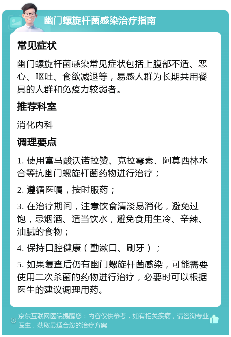 幽门螺旋杆菌感染治疗指南 常见症状 幽门螺旋杆菌感染常见症状包括上腹部不适、恶心、呕吐、食欲减退等，易感人群为长期共用餐具的人群和免疫力较弱者。 推荐科室 消化内科 调理要点 1. 使用富马酸沃诺拉赞、克拉霉素、阿莫西林水合等抗幽门螺旋杆菌药物进行治疗； 2. 遵循医嘱，按时服药； 3. 在治疗期间，注意饮食清淡易消化，避免过饱，忌烟酒、适当饮水，避免食用生冷、辛辣、油腻的食物； 4. 保持口腔健康（勤漱口、刷牙）； 5. 如果复查后仍有幽门螺旋杆菌感染，可能需要使用二次杀菌的药物进行治疗，必要时可以根据医生的建议调理用药。