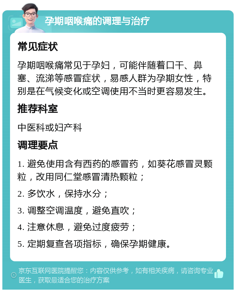 孕期咽喉痛的调理与治疗 常见症状 孕期咽喉痛常见于孕妇，可能伴随着口干、鼻塞、流涕等感冒症状，易感人群为孕期女性，特别是在气候变化或空调使用不当时更容易发生。 推荐科室 中医科或妇产科 调理要点 1. 避免使用含有西药的感冒药，如葵花感冒灵颗粒，改用同仁堂感冒清热颗粒； 2. 多饮水，保持水分； 3. 调整空调温度，避免直吹； 4. 注意休息，避免过度疲劳； 5. 定期复查各项指标，确保孕期健康。